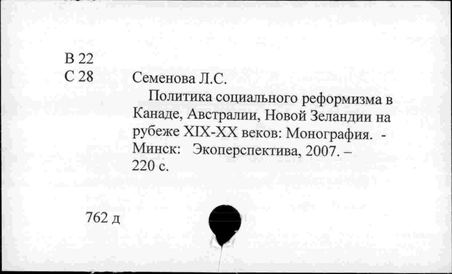 ﻿В 22
С 28
Семенова Л.С.
Политика социального реформизма в Канаде, Австралии, Новой Зеландии на рубеже XIX-XX веков: Монография. -Минск: Экоперспектива, 2007. -220 с.
762 д